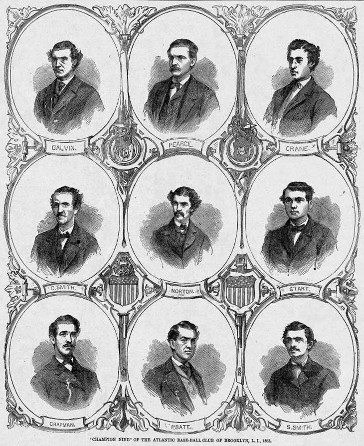 Baseball history Illustration: &ldquo;Champion Nine&rdquo; of the Atlantic Base-Ball Club of Brooklyn, L.I., 1865. At the end of the 1865 season the Atlantics moved their undefeated record to 43-0-1 and captured their second championship in a row.  Top Row (L to R): John Galvin, Short Stop; Dickey Pearce, Catcher; Fred Crane, Second Base; Second Row (L to R): Charlie Smith, Third Base; Norton, Centre Field; Joe Start, First Base; Third Row (L to R): Jack Chapman, Left Field; Tom Pratt, Pitcher and Sid Smith, Right Field. Click photo to return to previous page.