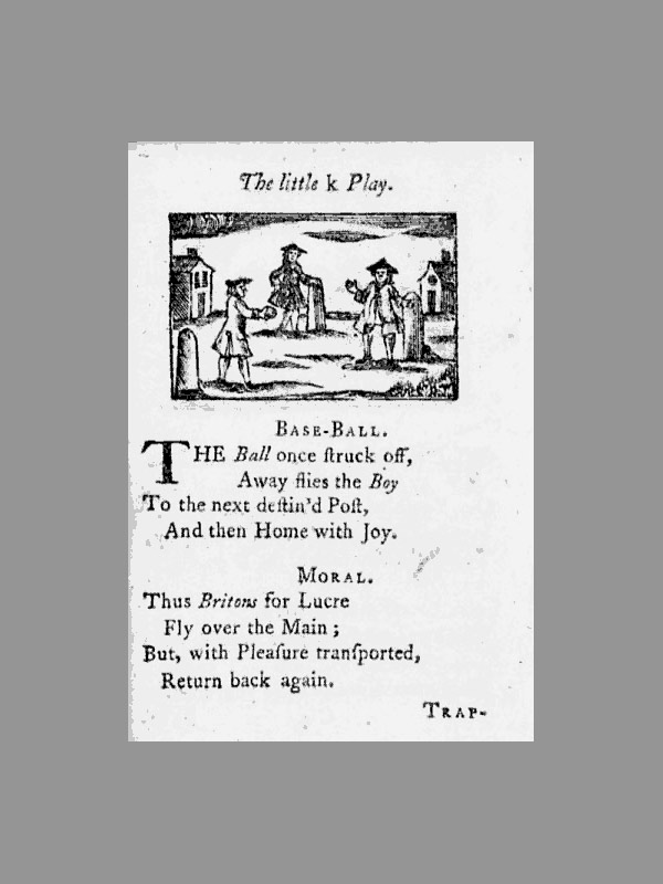 Baseball history photo: The little k Play. Base-Ball. The Ball once struck off, Away flies the Boy To the next destin'd Post, And then Home with Joy. Moral. Thus Britons for Lucre Fly over the Main; But, with Pleasure transported, Return back again. Trap&ndash; This page is from the book, A Little Pretty Pocket-Book., 11th edition, 1763, by British author John Newbury. According to David Block, author of Baseball Before We Knew It, this book contains the first known reference to the term &ldquo;base-ball.&rdquo; Click photo to return to previous page.